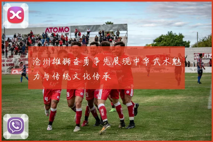 沧州雄狮奋勇争先展现中华武术魅力与传统文化传承