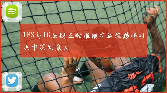 TES与IG激战正酣谁能在这场巅峰对决中笑到最后