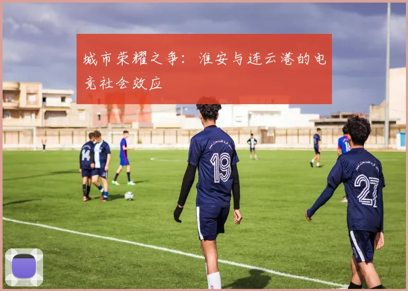 城市荣耀之争：淮安与连云港的电竞社会效应