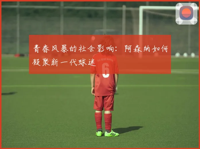 青春风暴的社会影响：阿森纳如何凝聚新一代球迷