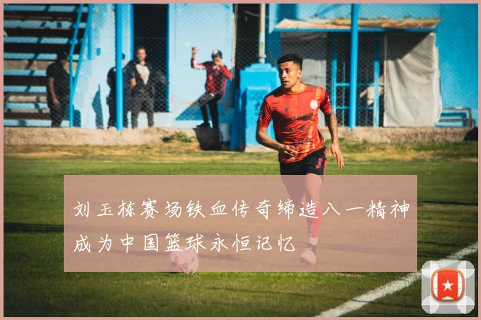 刘玉栋赛场铁血传奇缔造八一精神成为中国篮球永恒记忆