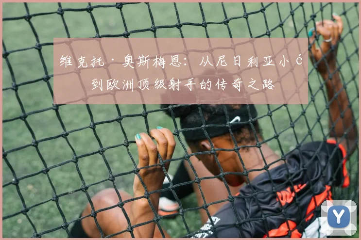维克托·奥斯梅恩：从尼日利亚小镇到欧洲顶级射手的传奇之路