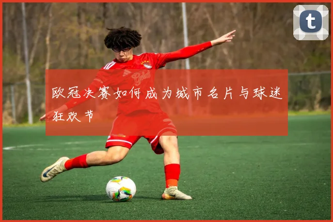 欧冠决赛如何成为城市名片与球迷狂欢节