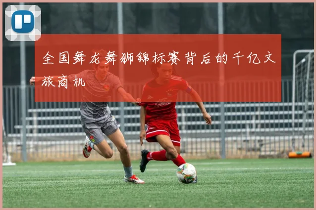全国舞龙舞狮锦标赛背后的千亿文旅商机