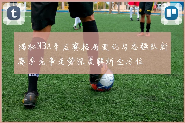 揭秘NBA季后赛格局变化与各强队新赛季竞争走势深度解析全方位