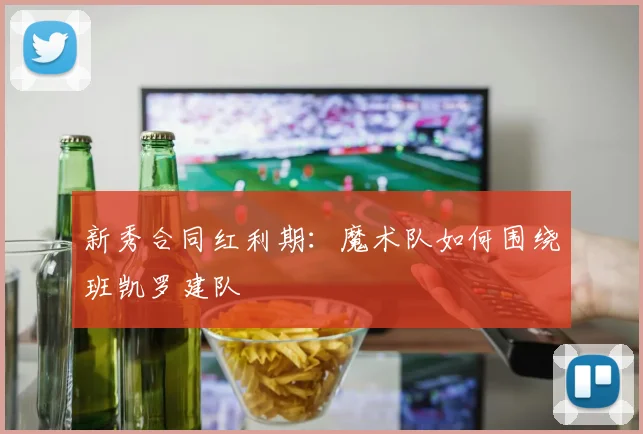 新秀合同红利期：魔术队如何围绕班凯罗建队
