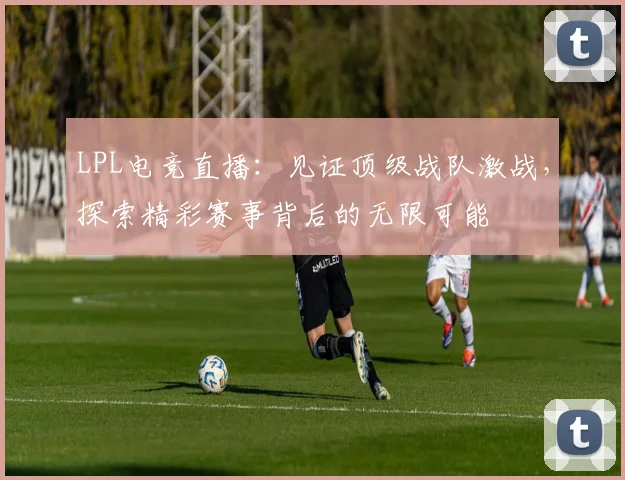 LPL电竞直播：见证顶级战队激战，探索精彩赛事背后的无限可能