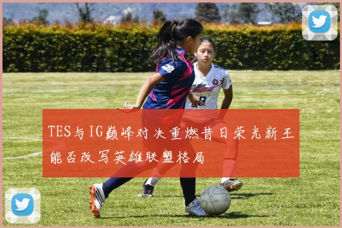 TES与IG巅峰对决重燃昔日荣光新王能否改写英雄联盟格局