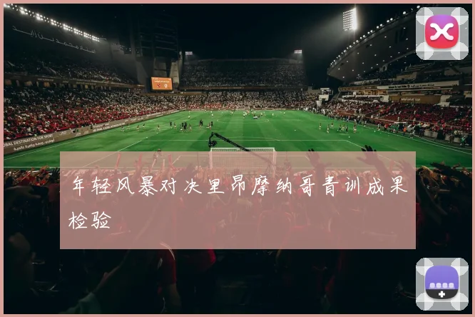 年轻风暴对决里昂摩纳哥青训成果检验